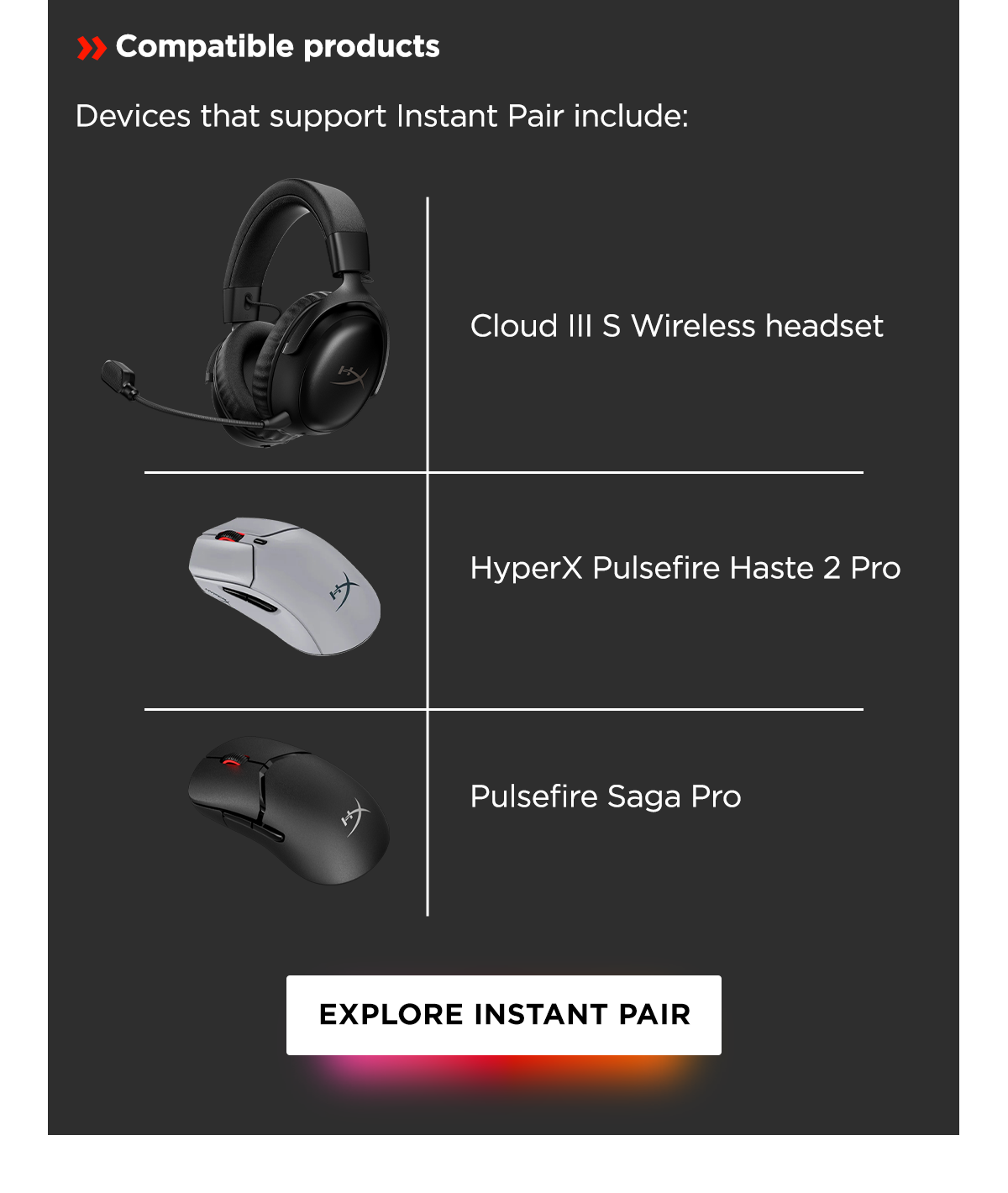 Compatible products | Devices that support Instant Pair include: Cloud III S Wireless headset | HyperX Pulsefire Haste 2 Pro | Pulsefire Saga Pro | Explore Instant Pair