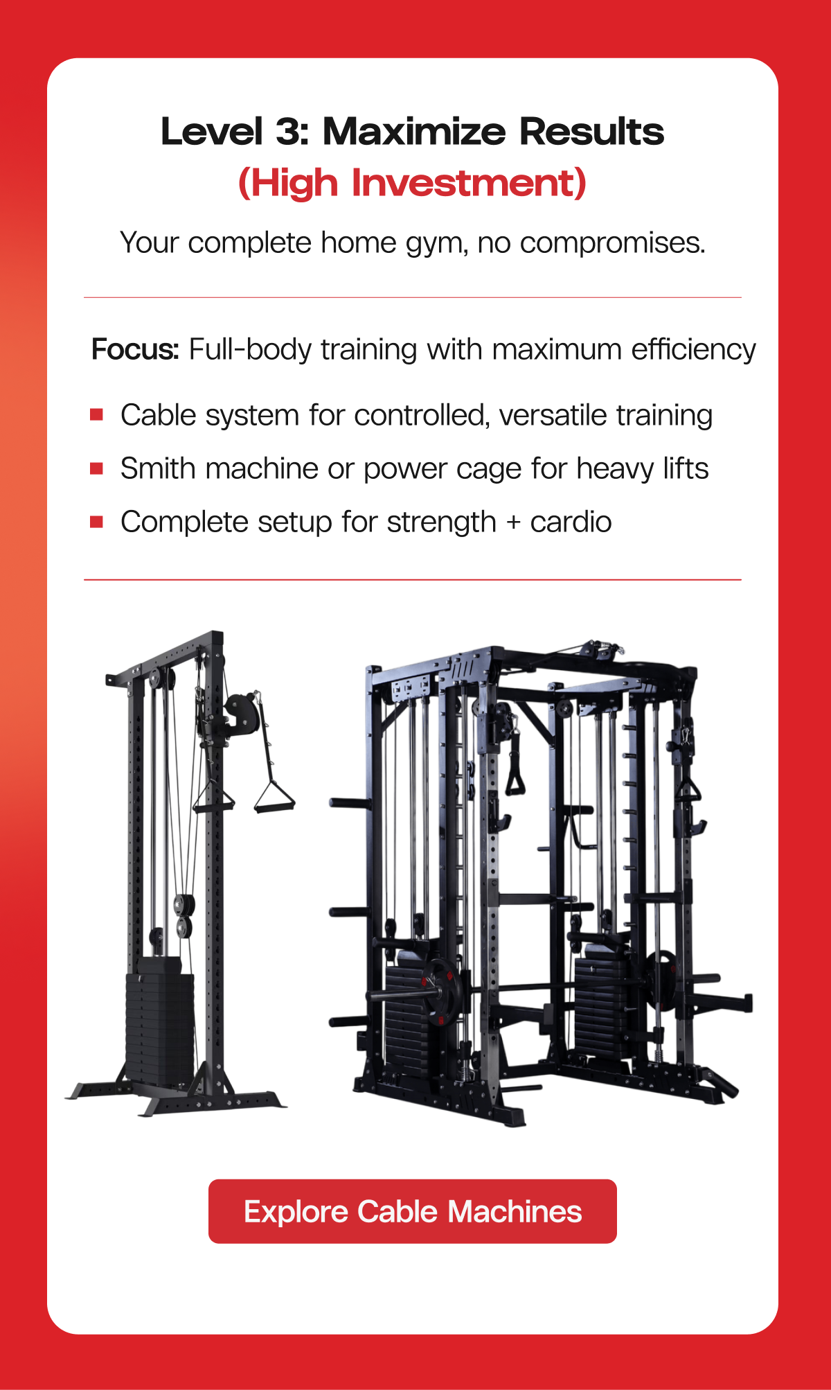 Level 3: Maximize Results (High Investment) Your complete home gym, no compromises. Focus: Full-body training with maximum efficiency  |  Cable system for controlled, versatile training  |  Smith machine or power cage for heavy lifts  |  Complete setup for strength + cardio