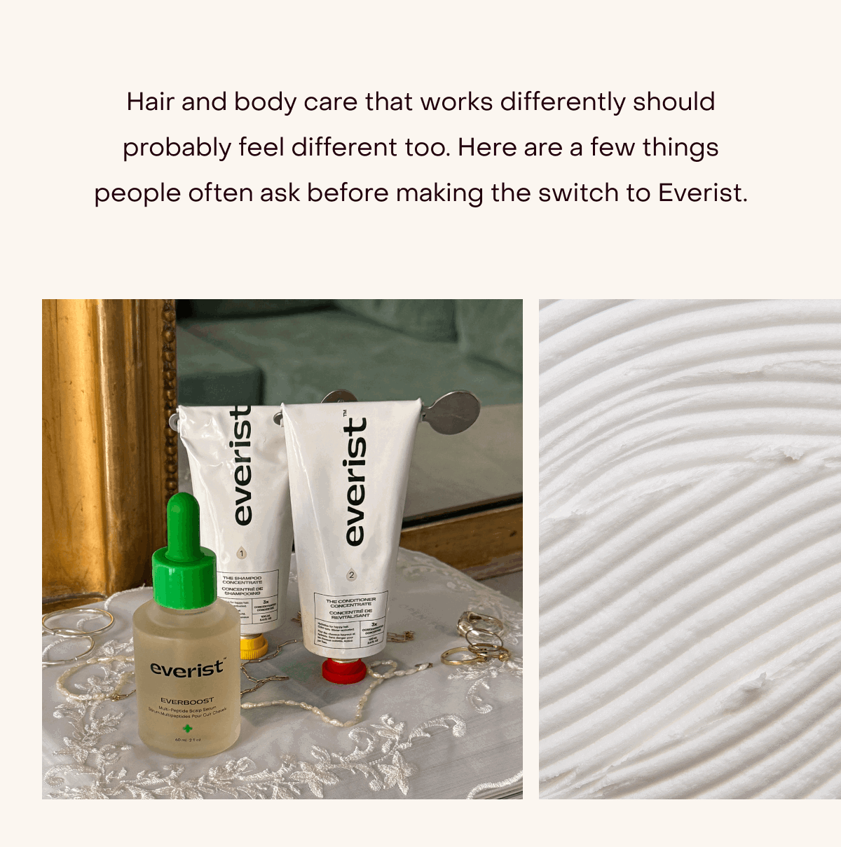 Hair and body care that works differently should probably feel different, too. Here are a few things people often ask before making the switch to Everist.