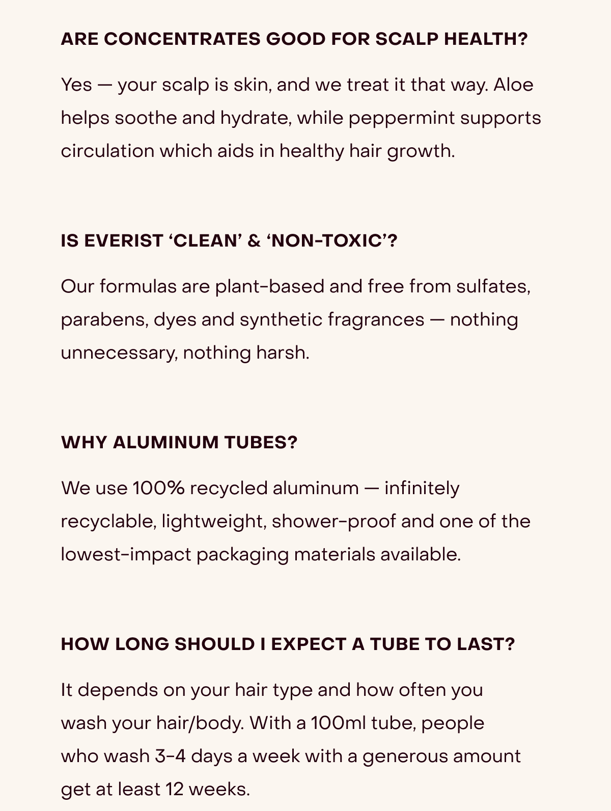 Are concentrates good for scalp health? Yes — your scalp is skin, and we treat it that way. Aloe helps soothe and hydrate, while peppermint supports circulation which aids in healthy hair growth.  | Is everist ‘clean’ & ‘non-toxic’? Our formulas are plant-based and free from sulfates, parabens, dyes and synthetic fragrances — nothing unnecessary, nothing harsh. | Why aluminum tubes? We use 100% recycled aluminum — infinitely recyclable, lightweight, shower-proof and one of the lowest-impact packaging materials available. | How long should i expect a tube to last? It depends on your hair type and how often you wash your hair/body. With a 100ml tube, people who wash 3-4 days a week with a generous amount get at least 12 weeks.