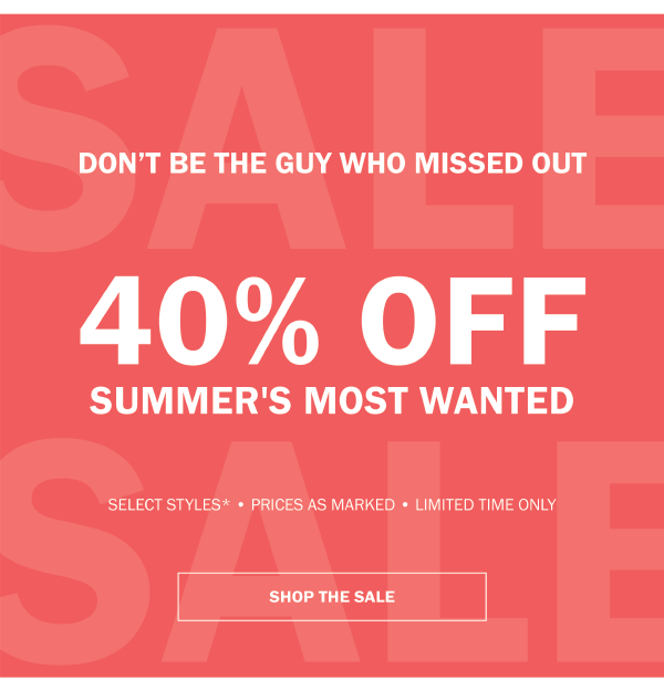 DON'T BE THE GUY WHO MISSED OUT. 40% OFF SUMMER'S MOST WANTED. SELECT STYLES - PRICES AS MARKED - LIMITED TIME ONLY - SHOP THE SALE