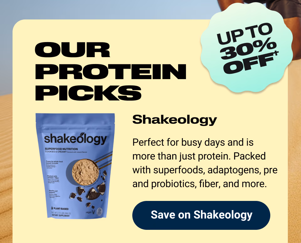 OUR PROTEIN PICKS: UP TO 30% OFF†. Shakeology: Perfect for busy days and is more than just protein. Packed with superfoods, adaptogens, pre and probiotics, fiber, and more. Save on Shakeology