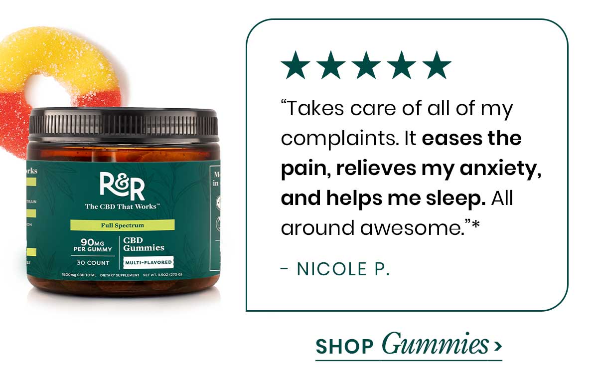 20% Off. 90mg Multifunctional CBD Gummies. “Takes care of all of my complaints. It eases the pain, relieves my anxiety, and helps me sleep. All around awesome.”* - Nicole P. Shop Gummies >