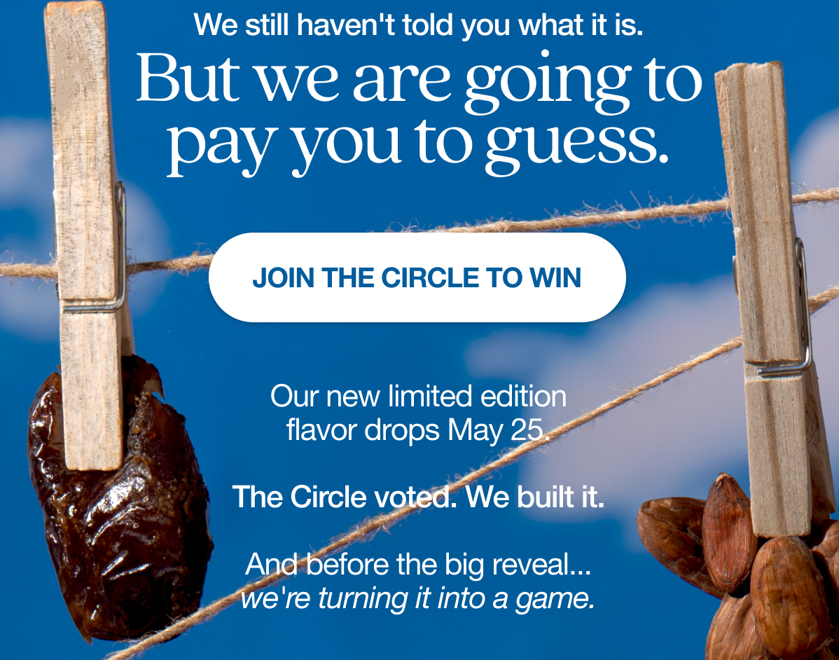 We still haven't told you what it is. But we are going to pay you to guess, Our new limited edition flavor drops May 25. The Circle voted. We built it. And before the big reveal… we're turning it into a game. click on Join the circle to win an entry.