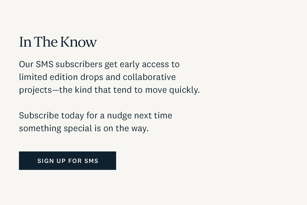 In the Know. Our SMS subscribers get early access to limited edition drops and collaborative projects - the kind that tend to move quickly. Subscribe today for a nudge next time something special is on the way. Sign up for SMS. 