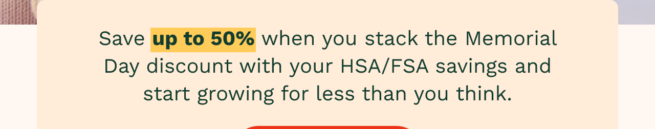Save up to 50% when you stack the Memorial Day discount with your HSA/FSA savings and start growing for less than you think.