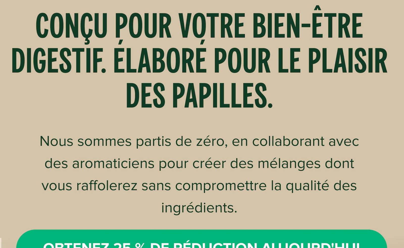 Conçu pour votre bien-être digestif. Élaboré pour le plaisir des papilles. Nous sommes partis de zéro, en collaborant avec des aromaticiens pour créer des mélanges dont vous raffolerez sans compromettre la qualité des ingrédients.