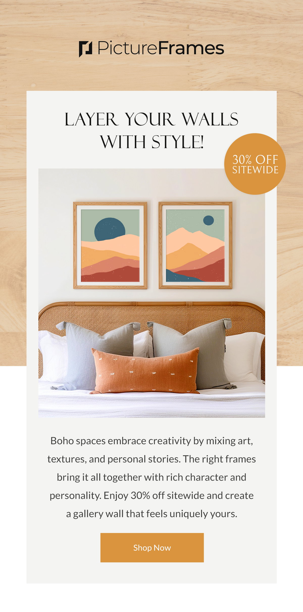 Layer Your Walls with Style! Boho spaces embrace creativity by mixing art, textures, and personal stories. The right frames bring it all together with rich character and personality. Enjoy 30% off sitewide and create a gallery wall that feels uniquely yours. Shop Now.