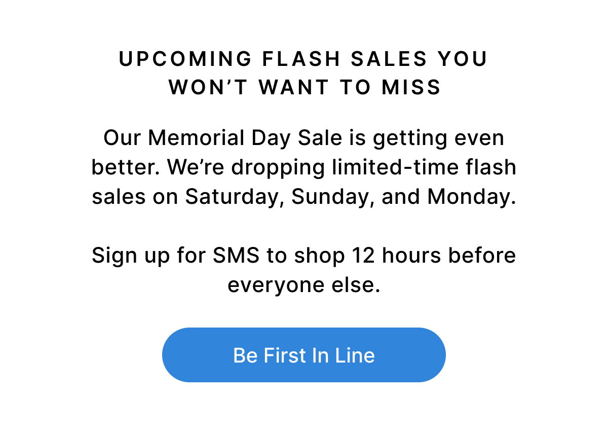UPCOMING FLASH SALES YOU WON'T WANT TO MISS Our Memorial Day Sale is getting even better. We’re dropping limited-time flash sales on Saturday, Sunday, and Monday. Sign up for SMS to shop 12 hours before everyone else. Be First In Line