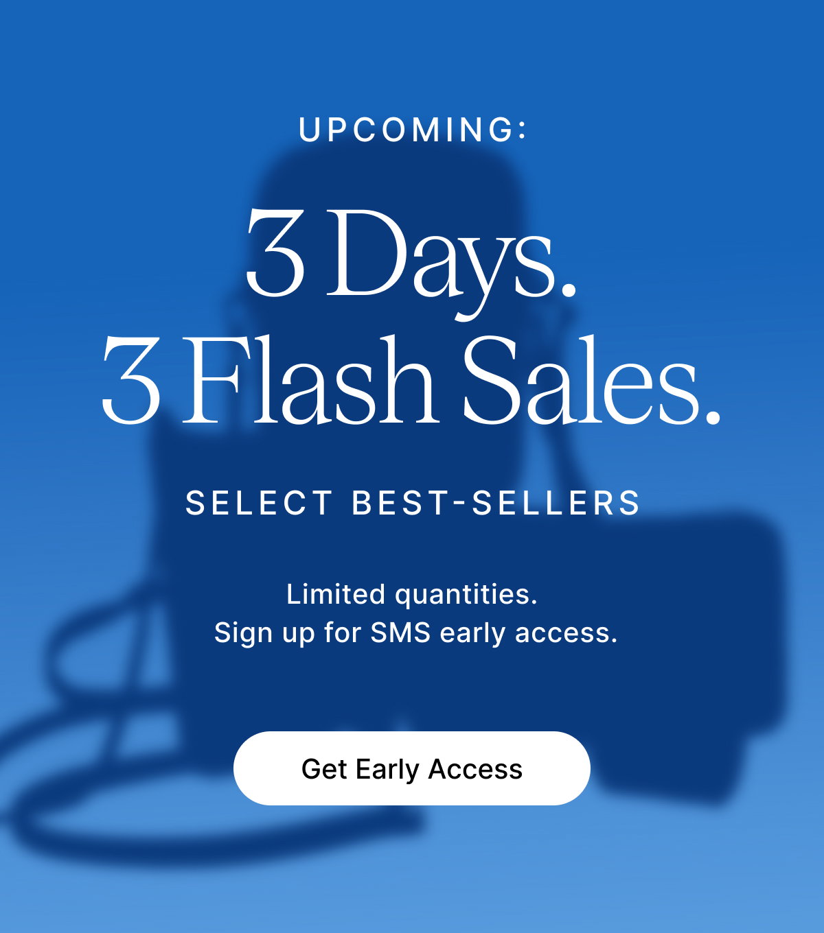 UPCOMING: 3 Days. 3 Flash Sales. SELECT BEST-SELLERS Limited quantities. Sign up for SMS early access. Get Early Access