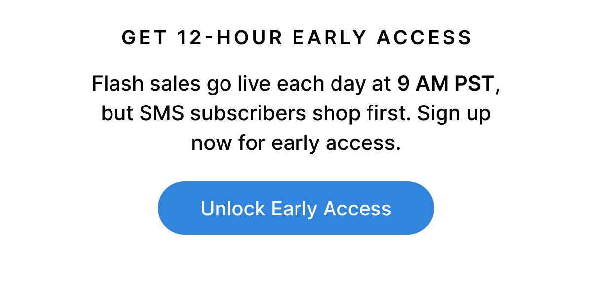 GET 12-HOUR EARLY ACCESS Flash sales go live each day at 9 AM PST, but SMS subscribers shop first. Sign up now for early access. Unlock Early Access