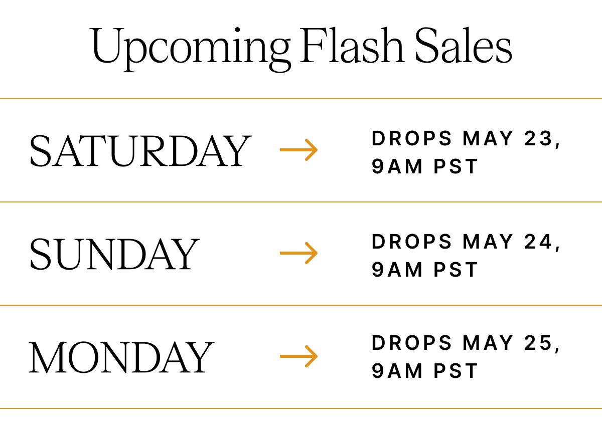 Upcoming Flash Sales SATURDAY DROPS MAY 23, 9AM PST SUNDAY DROPS MAY 24, 9 AM PST MONDAY DROPS MAY 25, 9AM PST