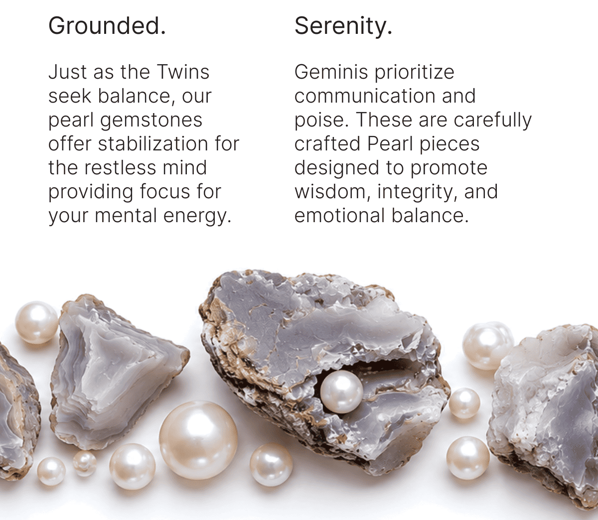 Grounded. Just as the Twins seek balance, our pearl gemstones offer stabilization for the restless mind providing focus for your mental energy. Serenity. Geminis prioritize communication and poise. These are carefully crafted Pearl pieces designed to promote wisdom, integrity, and emotional balance.