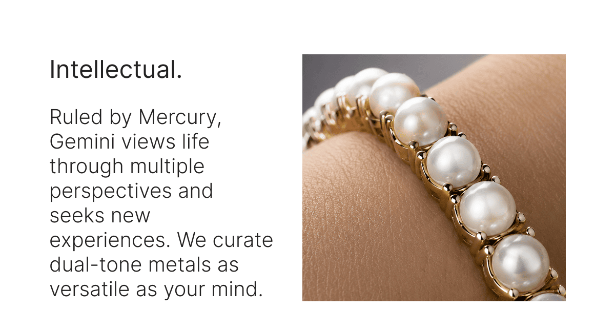 Intellectual. Ruled by Mercury, Gemini views life through multiple perspectives and seeks new experiences. We curate dual-tone metals as versatile as your mind.