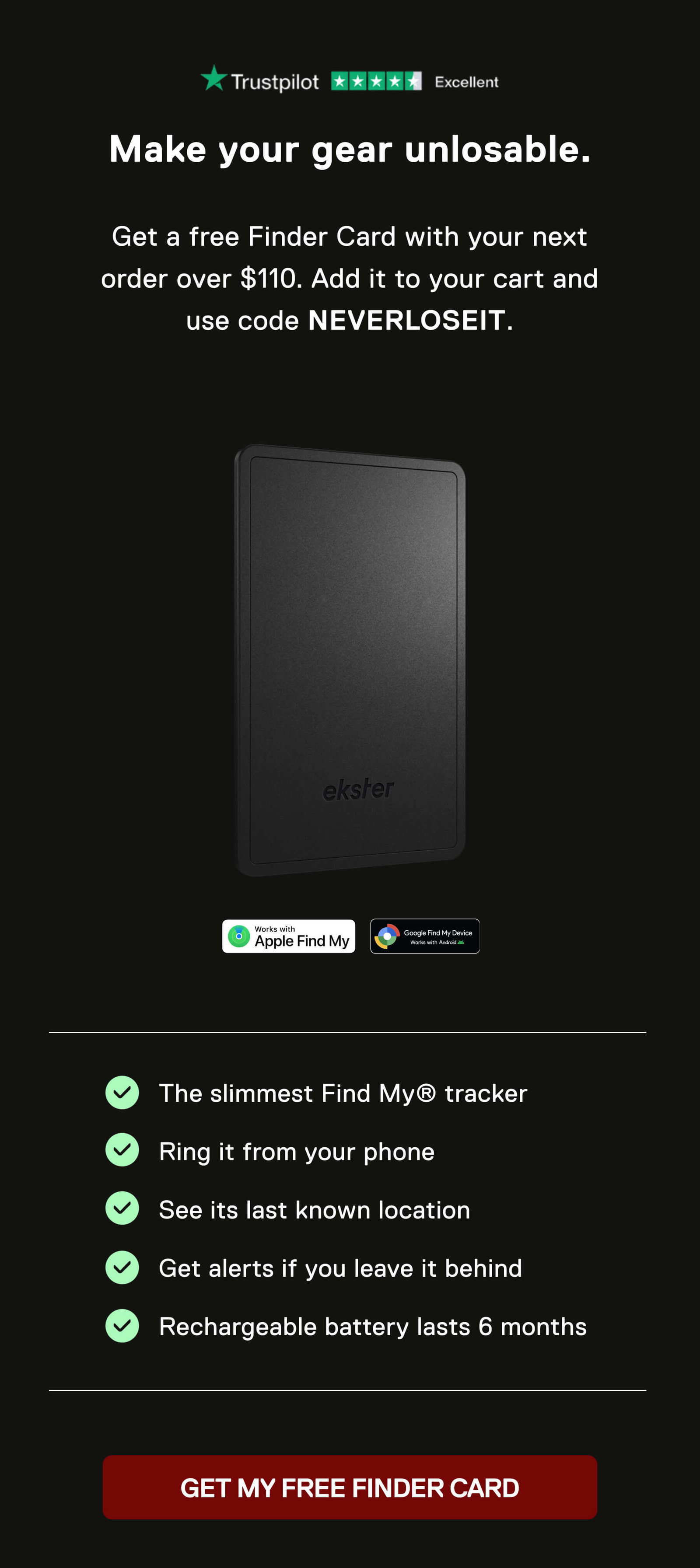 Make your gear unlosable.  Get a free Finder Card with your next order over $110. Add it to your cart and use code NEVERLOSEIT.  ☑️ The slimmest Find My® tracker ☑️ Ring it from your phone ☑️ See its last known location ☑️ Get alerts if you leave it behind ☑️ Rechargeable battery lasts 6 months GET MY FREE FINDER CARD
