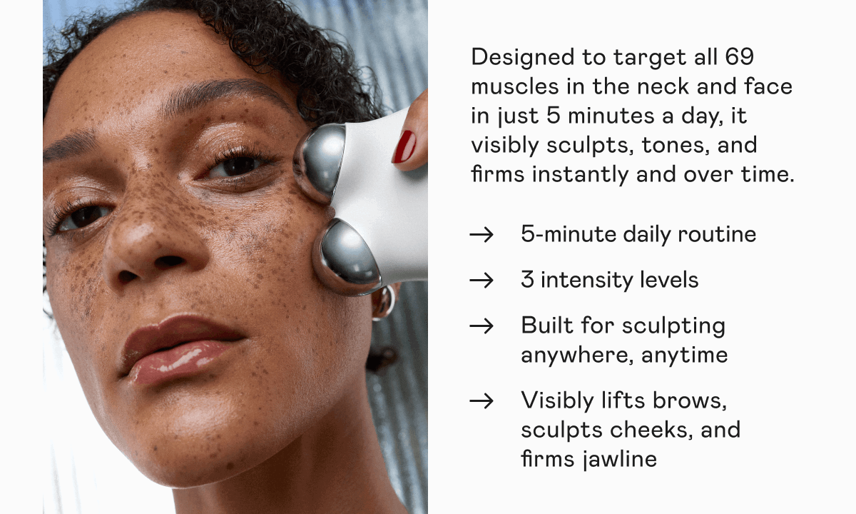 Designed to target all 69 muscles in the neck and face in just 5 minutes a day, it visibly sculpts, tones, and firms instantly and over time. 5-minute daily routine. 3 intensity levels. Built for sculpting anywhere, anytime. Visibly lifts brows, sculpts cheeks, and firms jawline.