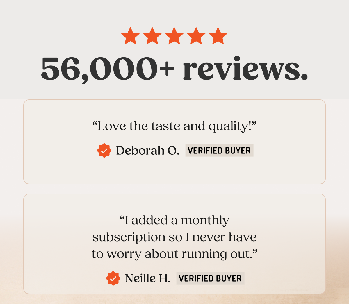 56,000+ reviews. "Love the taste and quality!" Deborah O. VERIFIED BUYER "I added a monthly subscription so I never have to worry about running out." Neille H. VERIFIED BUYER