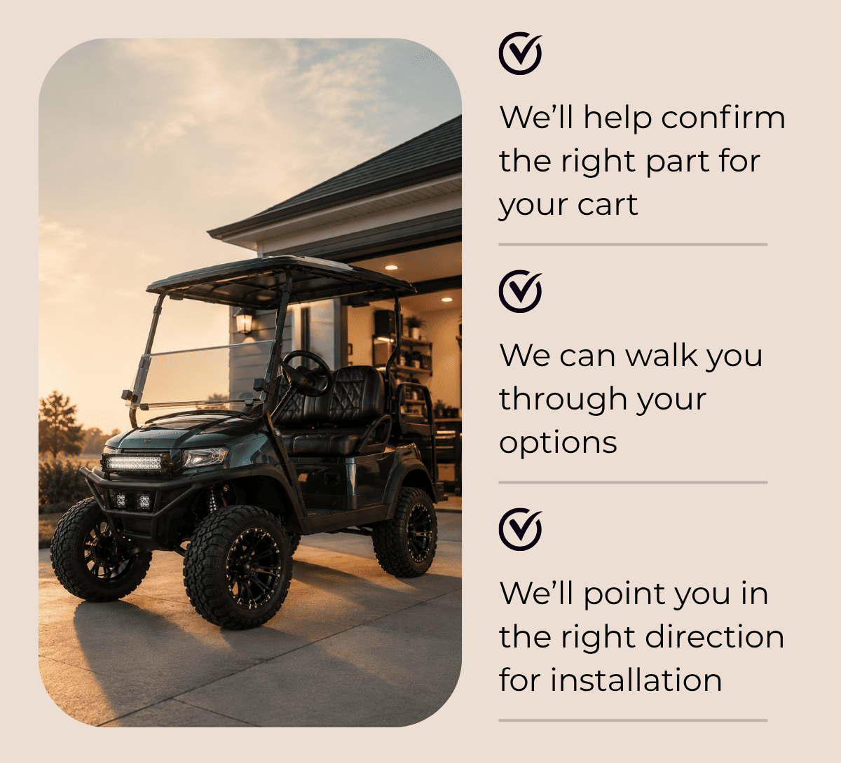 • We’ll help confirm the right part for your cart  • We can walk you through your options  • We’ll point you in the right direction for installation