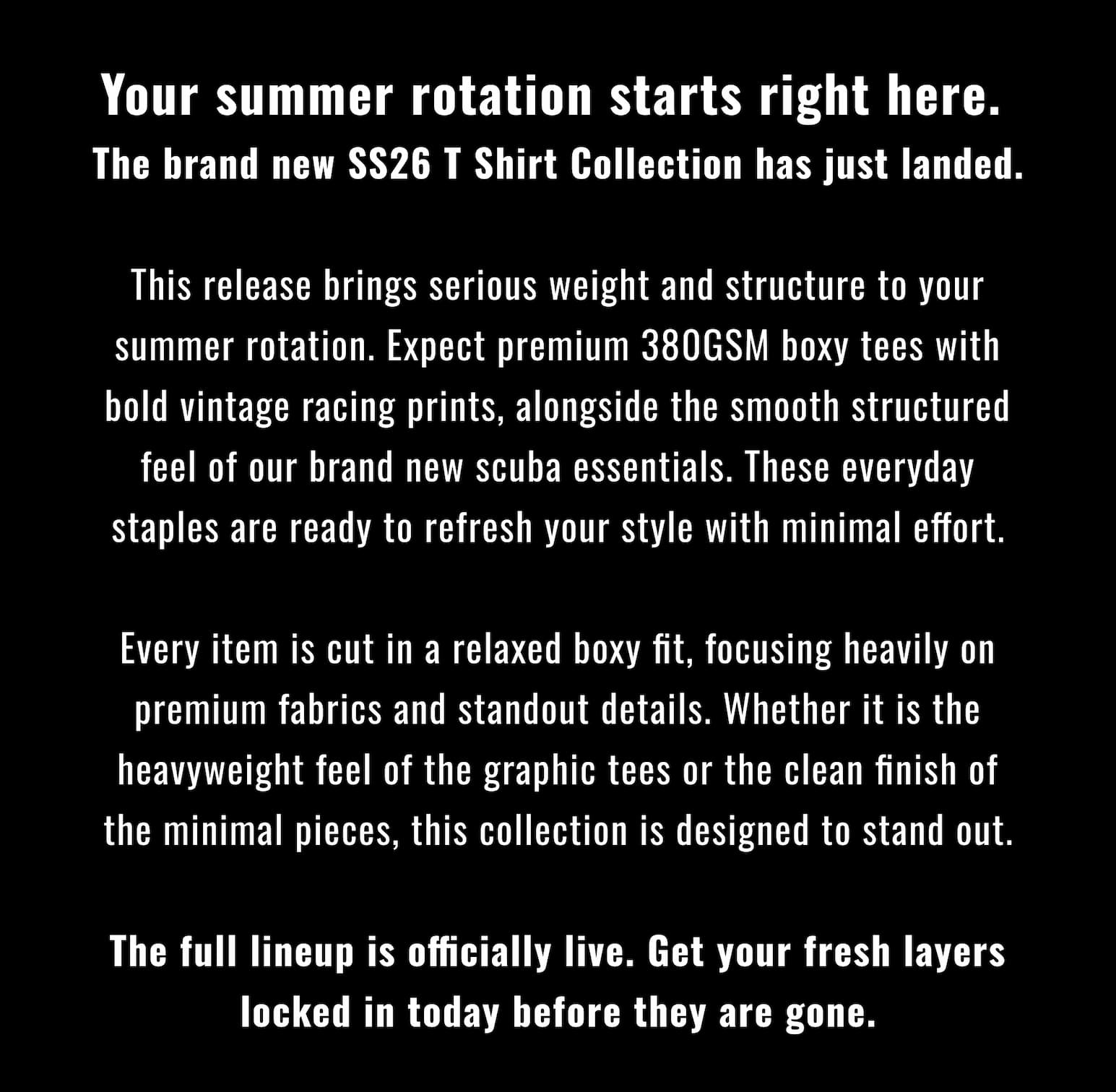Your summer rotation starts right here. The brand new SS26 T Shirt Collection has just landed.  This release brings serious weight and structure to your summer rotation. Expect premium 380GSM boxy tees with bold vintage racing prints, alongside the smooth structured feel of our brand new scuba essentials. These everyday staples are ready to refresh your style with minimal effort.  Every item is cut in a relaxed boxy fit, focusing heavily on premium fabrics and standout details. Whether it is the heavyweight feel of the graphic tees or the clean finish of the minimal pieces, this collection is designed to stand out.  The full lineup is officially live. Get your fresh layers locked in today before they are gone.