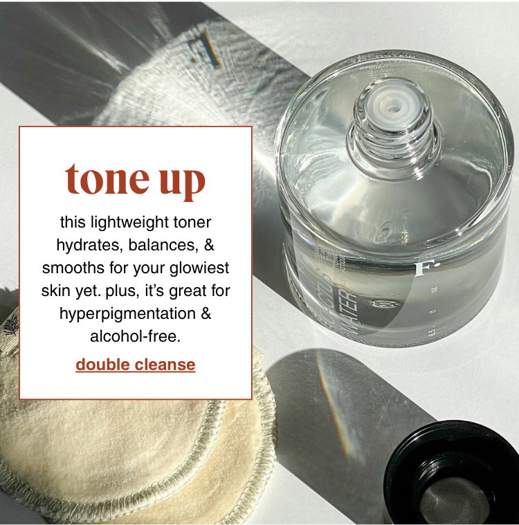tone up: this lightweight toner hydrate, balance, & smooths for your glowiest skin yet. plus, it's great for hyperpigmentation & alcohol-free. double cleanse >>