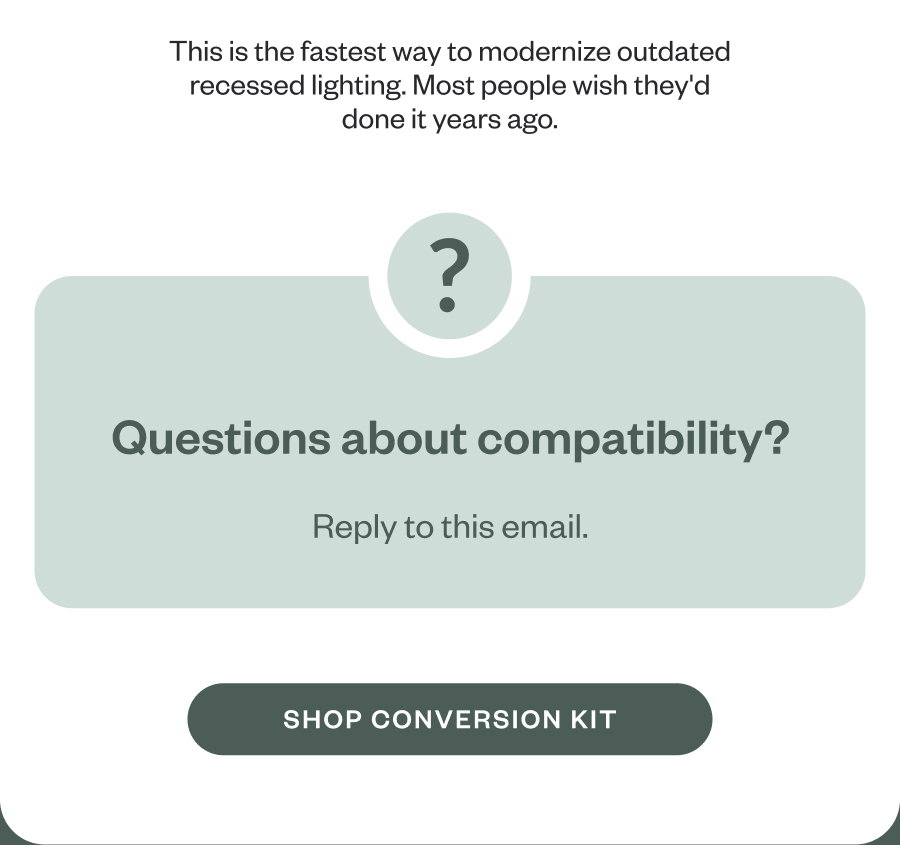 This is the fastest way to modernize outdated recessed lighting. Most people wish they'd done it years ago. ? Questions about compatibility? Reply to this email. SHOP CONVERSION KIT