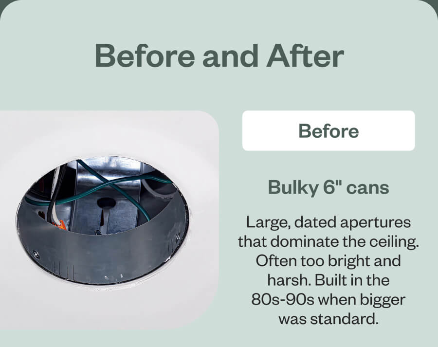 Before and After Before Bulky 6" cans Large, dated apertures that dominate the ceiling. Often too bright and harsh. Built in the 80s-90s when bigger was standard.