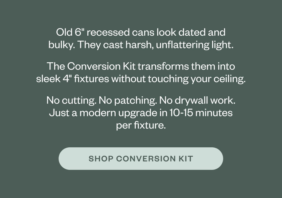 Old 6" recessed cans look dated and bulky. They cast harsh, unflattering light. The Conversion Kit transforms them into sleek 4" fixtures without touching your ceiling. No cutting. No patching. No drywall work. Just a modern upgrade in 10-15 minutes per fixture. SHOP CONVERSION KIT
