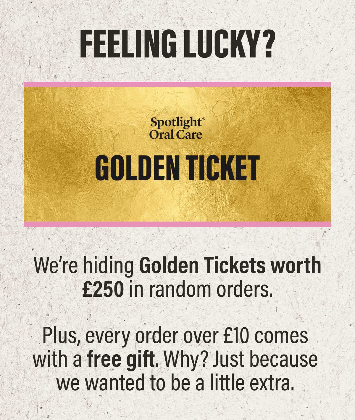 GOLDEN TICKETS | We’re hiding Golden Tickets worth £250 in random orders. Feeling lucky? Plus, every order over £10 comes with a free gift. Why? Just because we wanted to be a little extra.