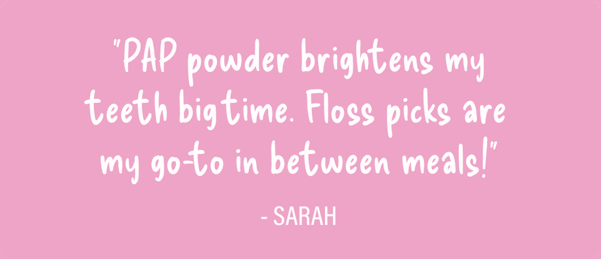 PAP powder brightens my teeth big time. Floss picks are my go-to in between meals! -Sarah