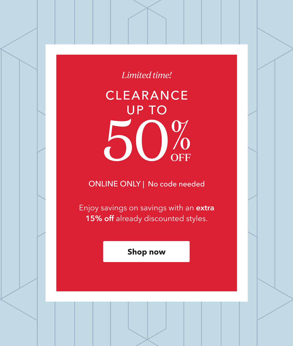 Limited time! CLEARANCE UP TO 50% OFF | ONLINE ONLY | No code needed | Enjoy savings on savings with an extra 15% off already discounted styles. | Shop now
