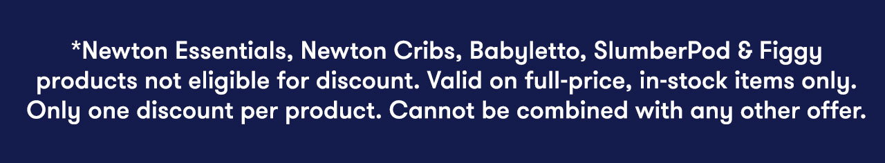 *Newton Essentials, Newton Cribs, Babyletto, SlumberPod & Figgy products not eligible for discount. Valid on full-price, in-stock items only. Only one discount per product. Cannot be combined with any other offer.