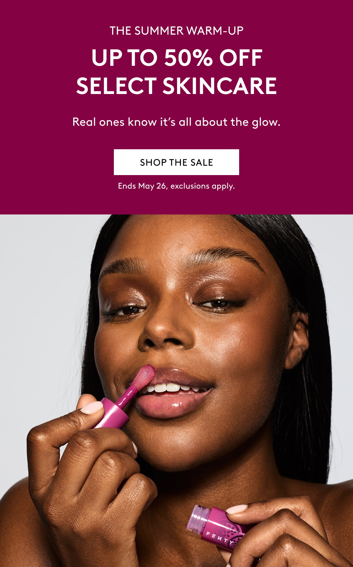 THE SUMMER WARM-UP UP TO 50% OFF SELECT SKINCARE Real ones know it's all about the glow SHOP THE SALE Ends May 26, exclusions apply.