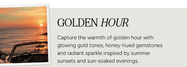Golden Hour. Capture the warmth of golden hour with glowing gold tones, honey-hued gemstones and radiant sparkle inspired by summer sunsets and sun-soaked evenings.