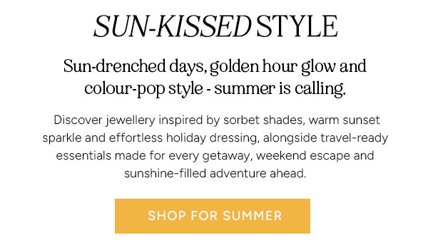 Sun-Kissed Style. Sun-drenched days, golden hour glow and colour-pop style - summer is calling. Discover jewellery inspired by sorbet shades, warm sunset sparkle and effortless holiday dressing, alongside travel-ready essentials made for every getaway, weekend escape and sunshine-filled adventure ahead. Shop for summer.