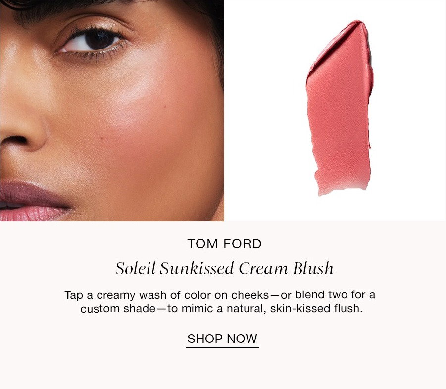 STEP THREE Pops of Color TOM FORD Soleil Sunkissed Cream Blush Tap a creamy wash of color on cheeks-or blend two for a custom shade -to mimic a natural, skin-kissed flush. SHOP NOW