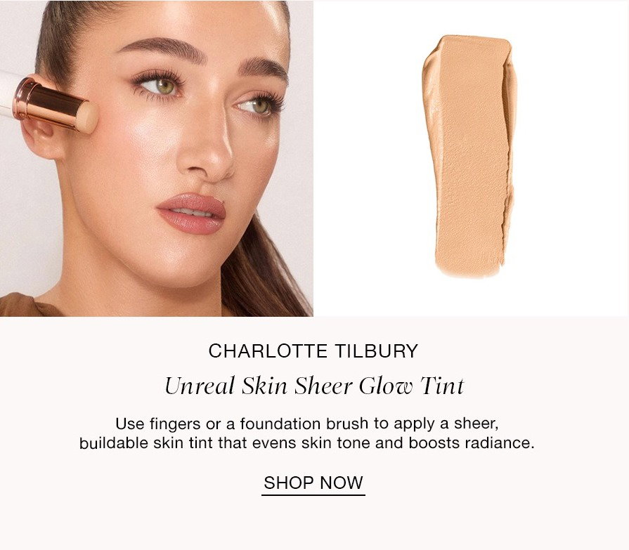 STEP ONE A Luminous Base CHARLOTTE TILBURY Unreal Skin Sheer Glow Tint Use fingers or a foundation brush to apply a sheer, buildable skin tint that evens skin tone and boosts radiance. SHOP NOW
