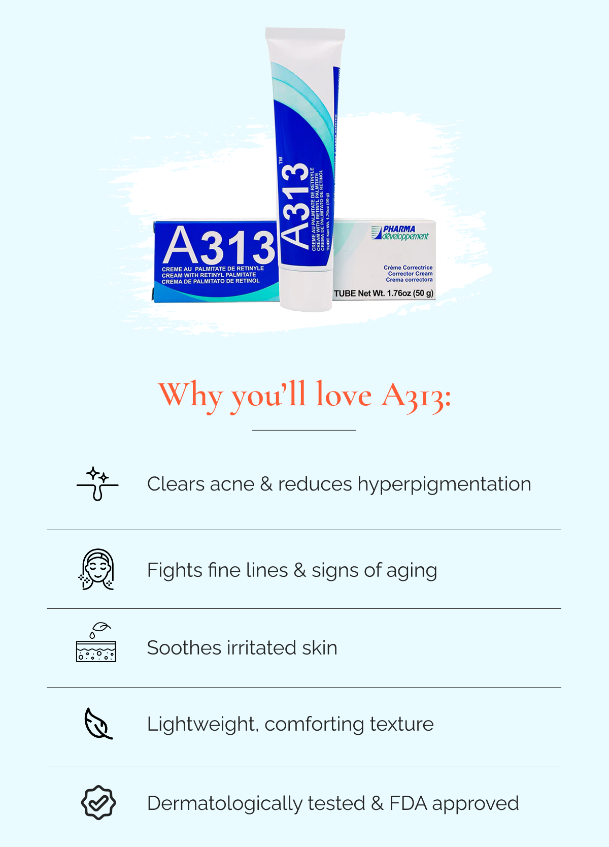 Why you’ll love A313: Clears acne & reduces hyperpigmentation   |   Fights fine lines & signs of aging  |  Soothes irritated skin  |  Lightweight, comforting texture  |  Dermatologically tested & FDA approved