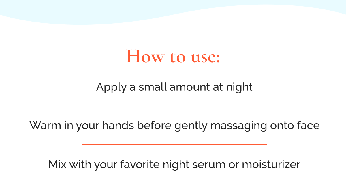 How to use:  Apply a small amount at night  |  Warm in your hands before gently massaging onto face  |  Mix with your favorite night serum or moisturizer