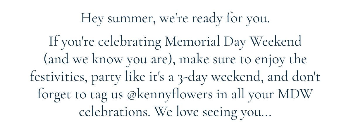 Hey summer, we're ready for you. If you're celebrating Memorial Day Weekend (and we know you are), make sure to enjoy the festivities, party like it's a 3-day weekend, and don't forget to tag us @kennyflowers in all your MDW celebrations. We love seeing you...