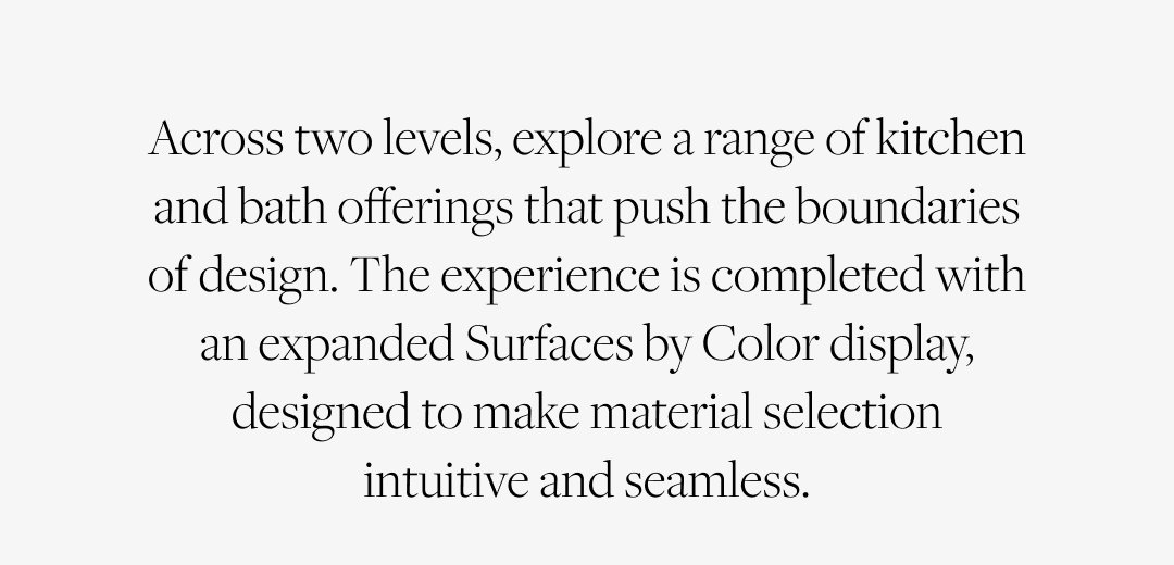 Across two levels, explore a range of kitchen and bath offerings that push the boundaries of design. The experience is completed with an expanded Surfaces by Color display, designed to make material selection intuitive and seamless.