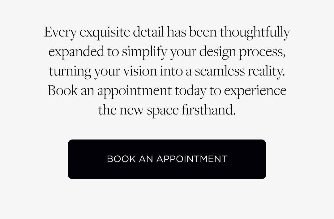 Every exquisite detail has been thoughtfully expanded to simplify your design process, turning your vision into a seamless reality. Book an appointment today to experience the new space firsthand. Book an Appointment.