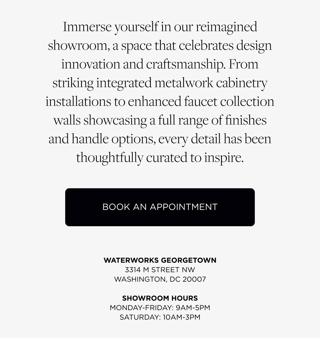 Immerse yourself in our reimagined showroom, a space that celebrates design innovation and craftsmanship. From striking integrated metalwork cabinetry installations to enhanced faucet collection walls showcasing a full range of finishes and handle options, every detail has been thoughtfully curated to inspire. Book an Appointment. Waterworks Georgetown. 3314 M ST NW, Washington, DC 20007. Showroom Hours: Mon-Fri 9am-5pm, Sat: 10am-3pm