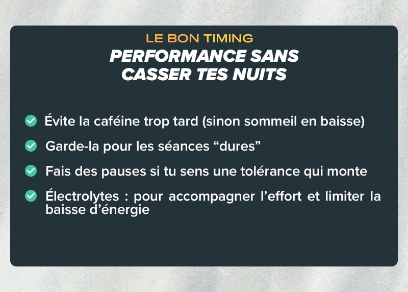 LE BON TIMING : Évite la caféine trop tard, garde-la pour les séances "dures", électrolytes pour accompagner l'effort