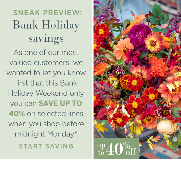 Sneak preview: Bank Holiday savings. As one of out most valued customers, we wanted to let you know first that this Bank Holiday Weekend only you can SAVE UP TO 40% on selected lines when you shop before midnight Monday*