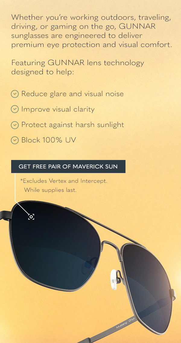 Whether you’re working outdoors, traveling, driving, or gaming on the go, GUNNAR sunglasses are engineered to deliver premium eye protection and visual comfort.  Featuring GUNNAR lens technology designed to help:  Reduce glare and visual noise Improve visual clarity Protect against harsh sunlight Block 100% UV. Get free pair of Maverick Sun. *Excludes Vertex and Intercept. While supplies last.