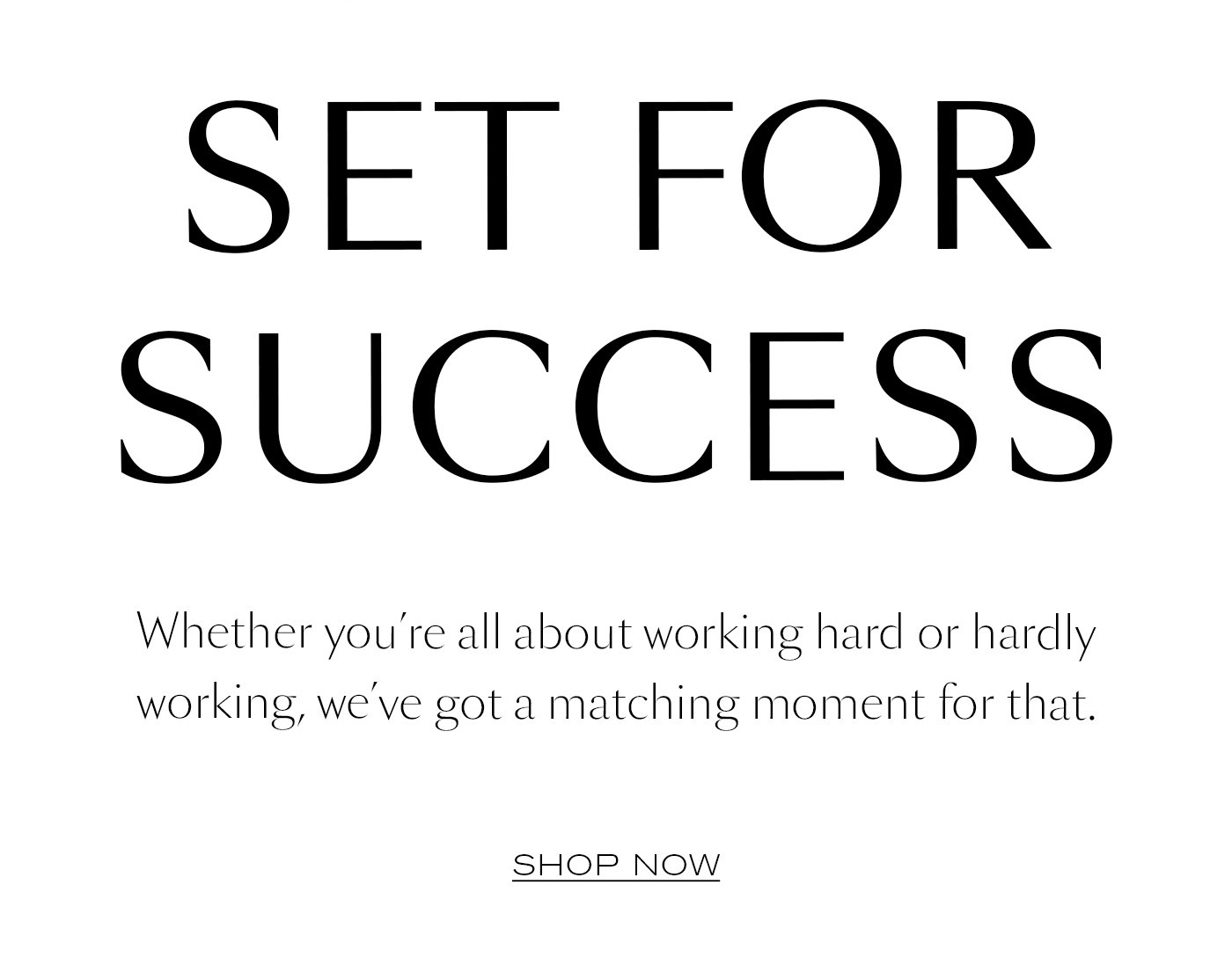 SET FOR SUCCESS  Whether you’re all about working hard or hardly working, we’ve got a matching moment for that.   SHOP NOW