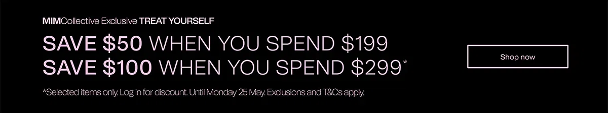 MIMCollective Exclusive TREAT YOURSELF | SAVE $50 WHEN YOU SPEND $199 | SAVE $100 WHEN YOU SPEND $299* | *Selected items only. Log in for discount. Until Monday 25 May. Exclusions and T&Cs apply. | Shop now 