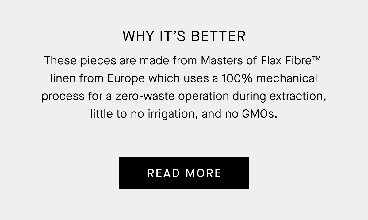 Image | These pieces are made from Masters of Flax Fibre™  linen from Europe which uses a 100% mechanical process for a zero-waste operation during extraction, little to no irrigation, and no GMOs.