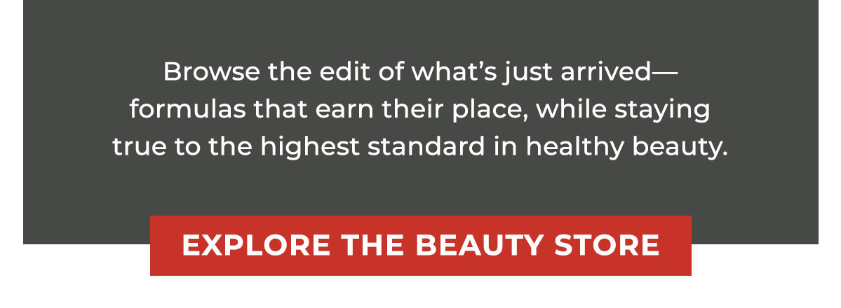 Browse the edit of what’s just arrived—formulas that earn their place, while staying true to the highest standard in healthy beauty.