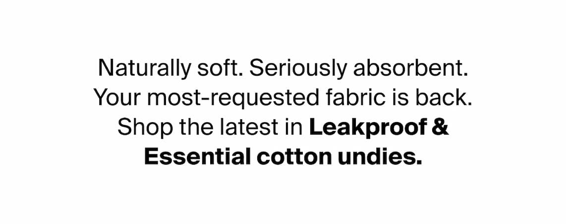 Naturally soft. Seriously absorbent. Your most-requested fabric is back. Shop the latest in Leakproof & Essential cotton undies.